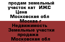   продам земельный участок кат. ИЖС › Цена ­ 200 000 - Московская обл., Москва г. Недвижимость » Земельные участки продажа   . Московская обл.,Москва г.